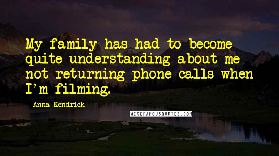 Anna Kendrick Quotes: My family has had to become quite understanding about me not returning phone calls when I'm filming.