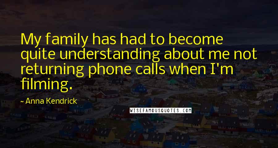 Anna Kendrick Quotes: My family has had to become quite understanding about me not returning phone calls when I'm filming.