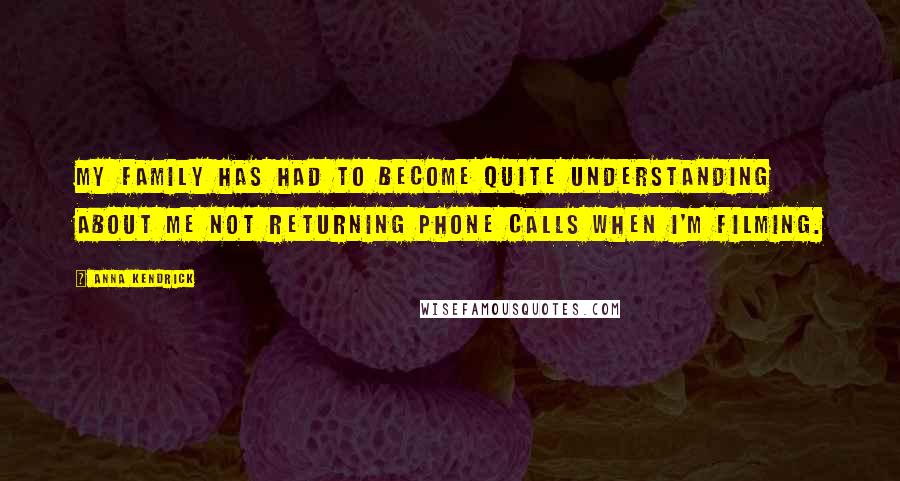 Anna Kendrick Quotes: My family has had to become quite understanding about me not returning phone calls when I'm filming.