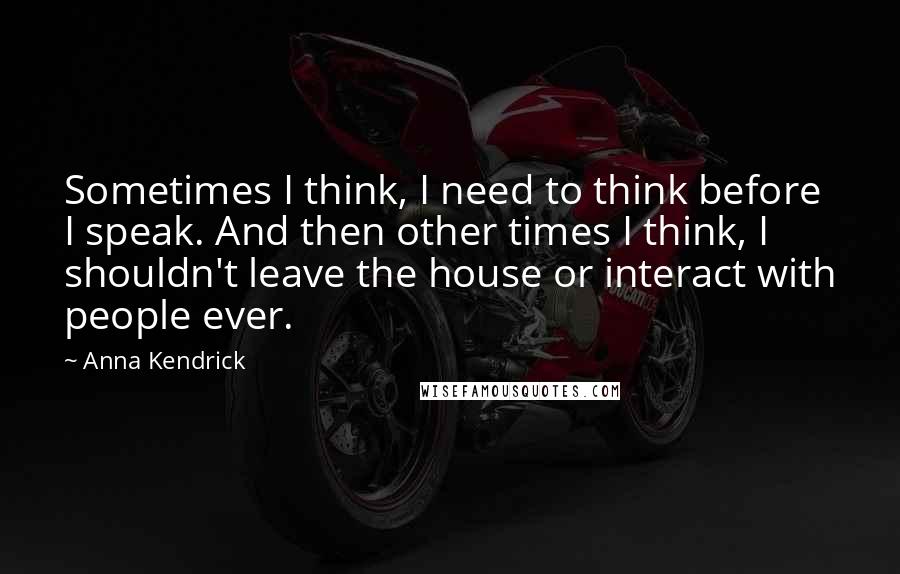 Anna Kendrick Quotes: Sometimes I think, I need to think before I speak. And then other times I think, I shouldn't leave the house or interact with people ever.