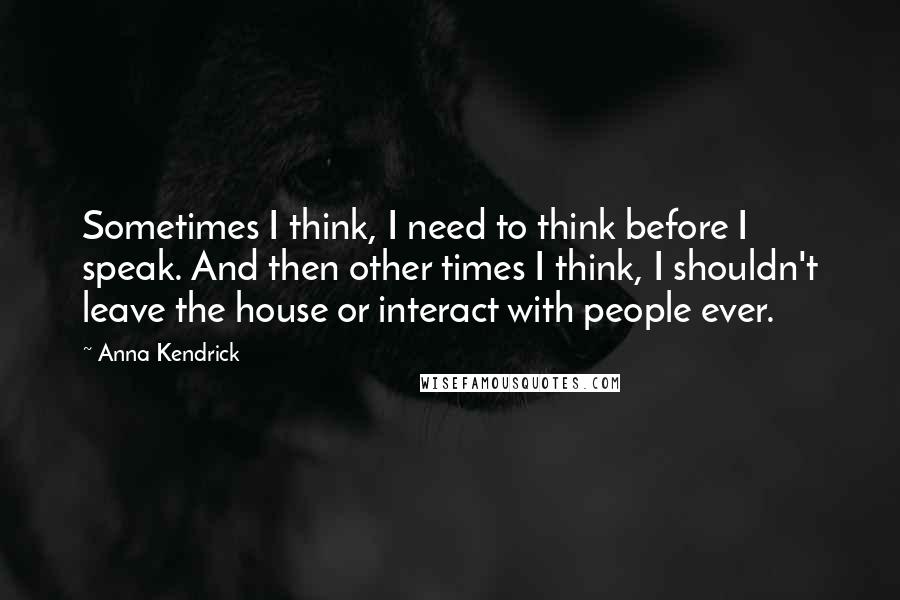 Anna Kendrick Quotes: Sometimes I think, I need to think before I speak. And then other times I think, I shouldn't leave the house or interact with people ever.