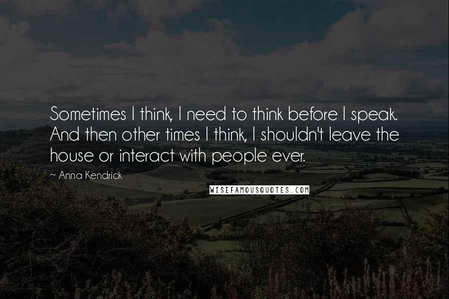 Anna Kendrick Quotes: Sometimes I think, I need to think before I speak. And then other times I think, I shouldn't leave the house or interact with people ever.