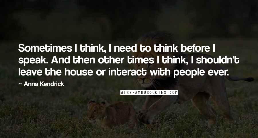 Anna Kendrick Quotes: Sometimes I think, I need to think before I speak. And then other times I think, I shouldn't leave the house or interact with people ever.