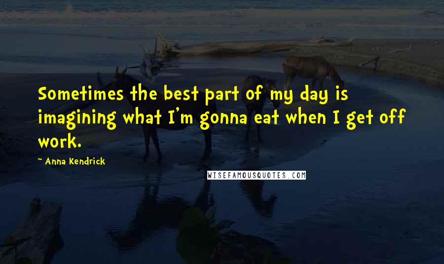 Anna Kendrick Quotes: Sometimes the best part of my day is imagining what I'm gonna eat when I get off work.