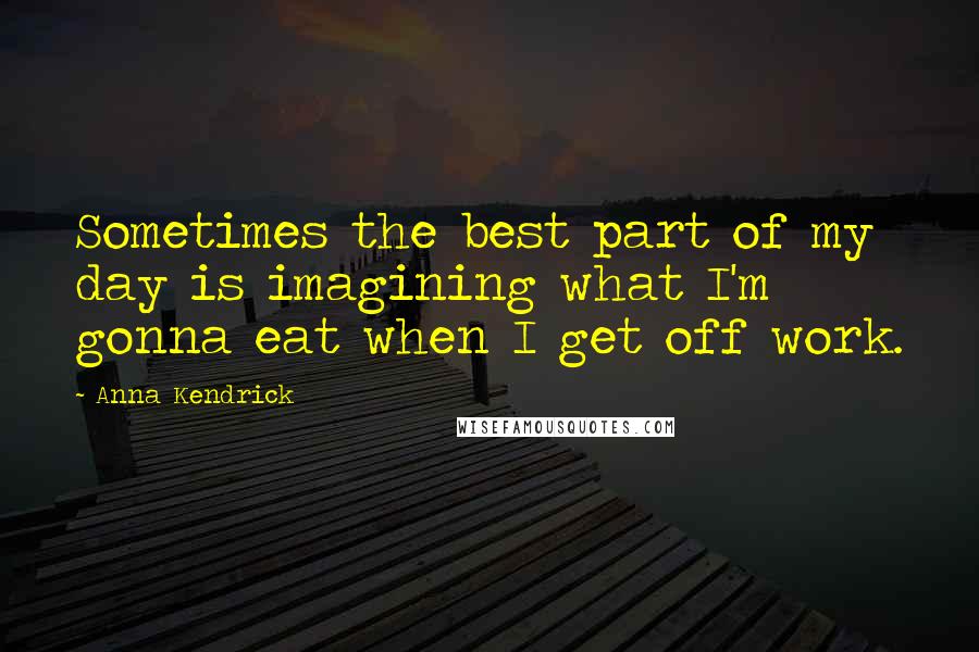Anna Kendrick Quotes: Sometimes the best part of my day is imagining what I'm gonna eat when I get off work.
