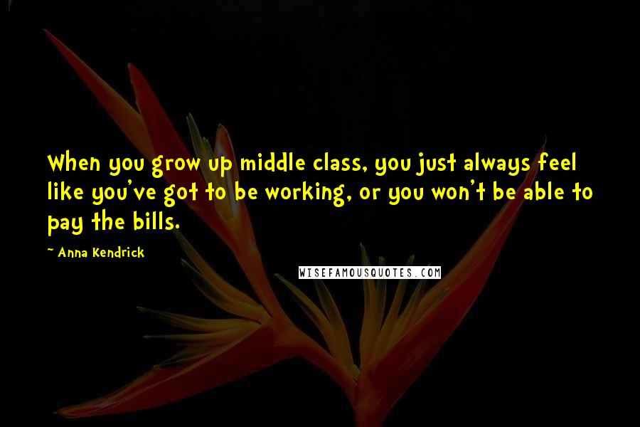 Anna Kendrick Quotes: When you grow up middle class, you just always feel like you've got to be working, or you won't be able to pay the bills.