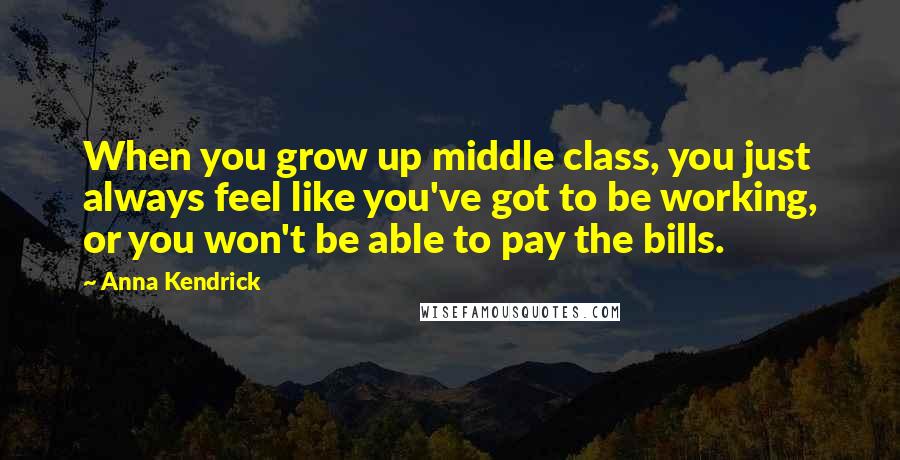 Anna Kendrick Quotes: When you grow up middle class, you just always feel like you've got to be working, or you won't be able to pay the bills.