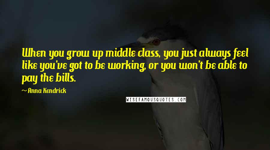 Anna Kendrick Quotes: When you grow up middle class, you just always feel like you've got to be working, or you won't be able to pay the bills.