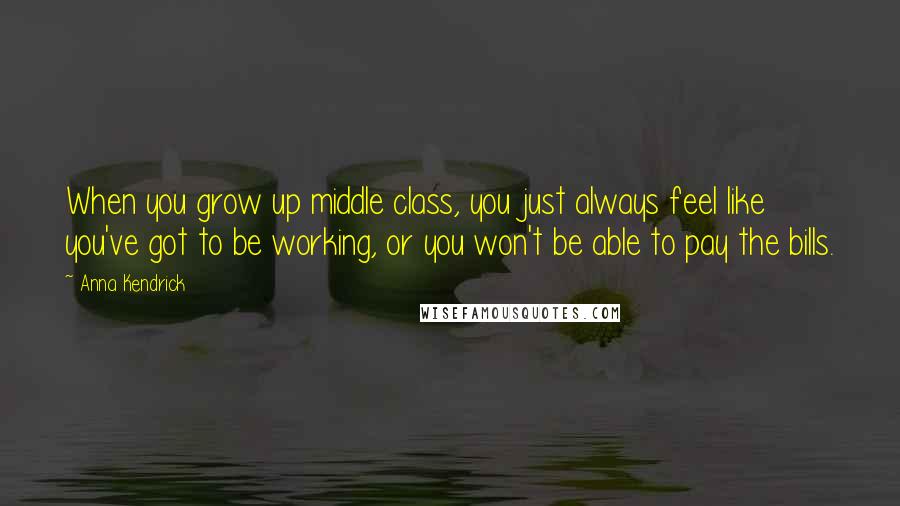 Anna Kendrick Quotes: When you grow up middle class, you just always feel like you've got to be working, or you won't be able to pay the bills.