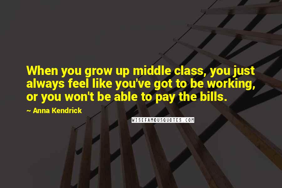 Anna Kendrick Quotes: When you grow up middle class, you just always feel like you've got to be working, or you won't be able to pay the bills.