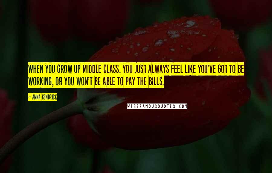 Anna Kendrick Quotes: When you grow up middle class, you just always feel like you've got to be working, or you won't be able to pay the bills.