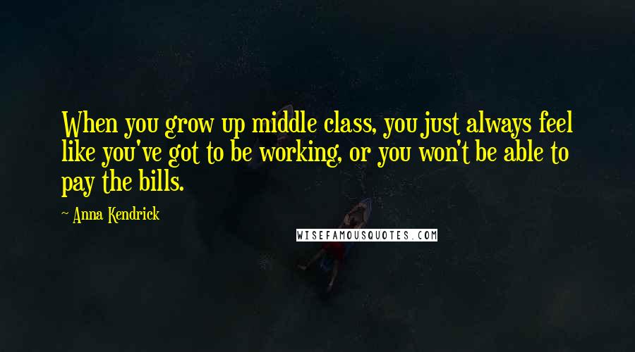 Anna Kendrick Quotes: When you grow up middle class, you just always feel like you've got to be working, or you won't be able to pay the bills.