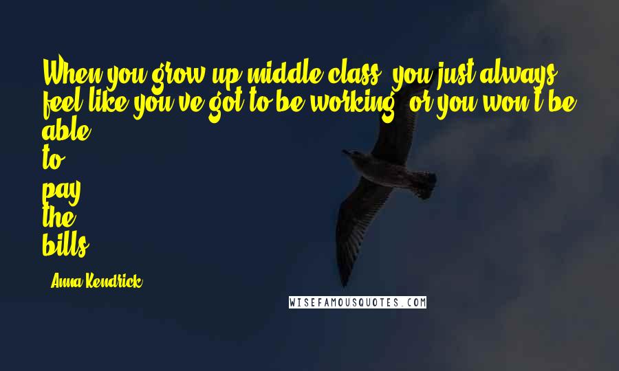 Anna Kendrick Quotes: When you grow up middle class, you just always feel like you've got to be working, or you won't be able to pay the bills.