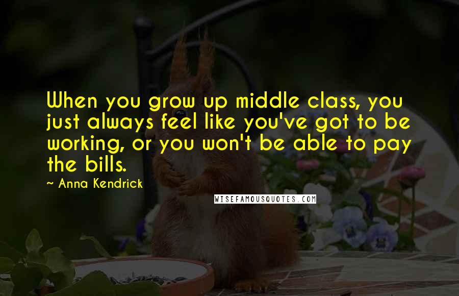 Anna Kendrick Quotes: When you grow up middle class, you just always feel like you've got to be working, or you won't be able to pay the bills.