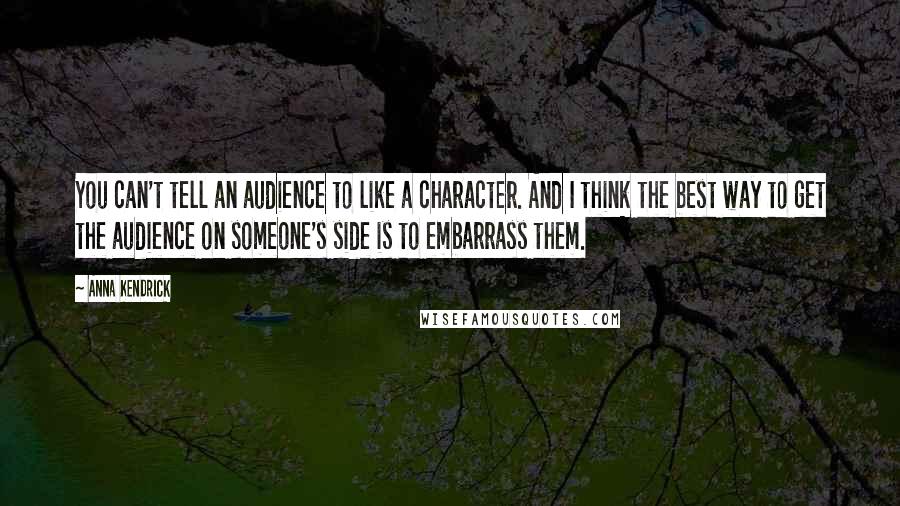 Anna Kendrick Quotes: You can't tell an audience to like a character. And I think the best way to get the audience on someone's side is to embarrass them.