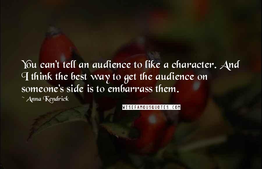 Anna Kendrick Quotes: You can't tell an audience to like a character. And I think the best way to get the audience on someone's side is to embarrass them.