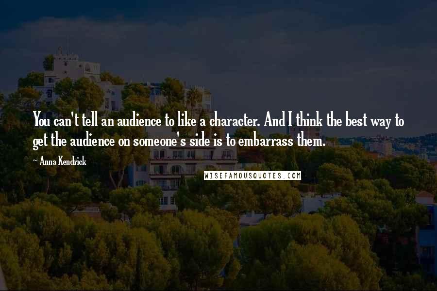 Anna Kendrick Quotes: You can't tell an audience to like a character. And I think the best way to get the audience on someone's side is to embarrass them.