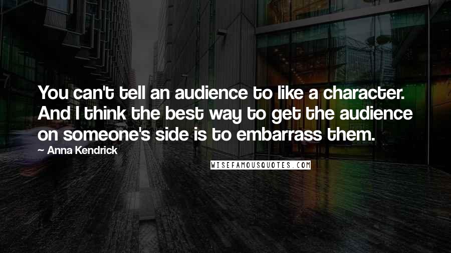 Anna Kendrick Quotes: You can't tell an audience to like a character. And I think the best way to get the audience on someone's side is to embarrass them.