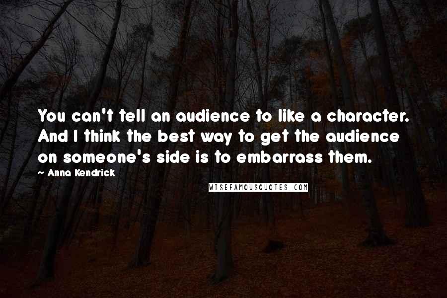 Anna Kendrick Quotes: You can't tell an audience to like a character. And I think the best way to get the audience on someone's side is to embarrass them.