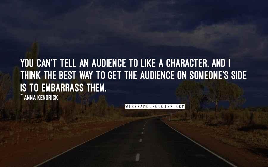 Anna Kendrick Quotes: You can't tell an audience to like a character. And I think the best way to get the audience on someone's side is to embarrass them.