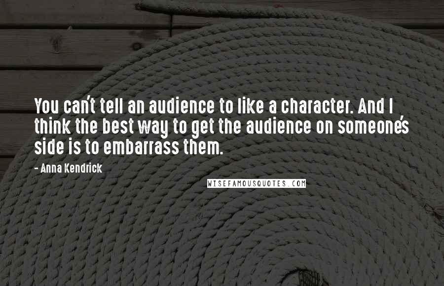 Anna Kendrick Quotes: You can't tell an audience to like a character. And I think the best way to get the audience on someone's side is to embarrass them.