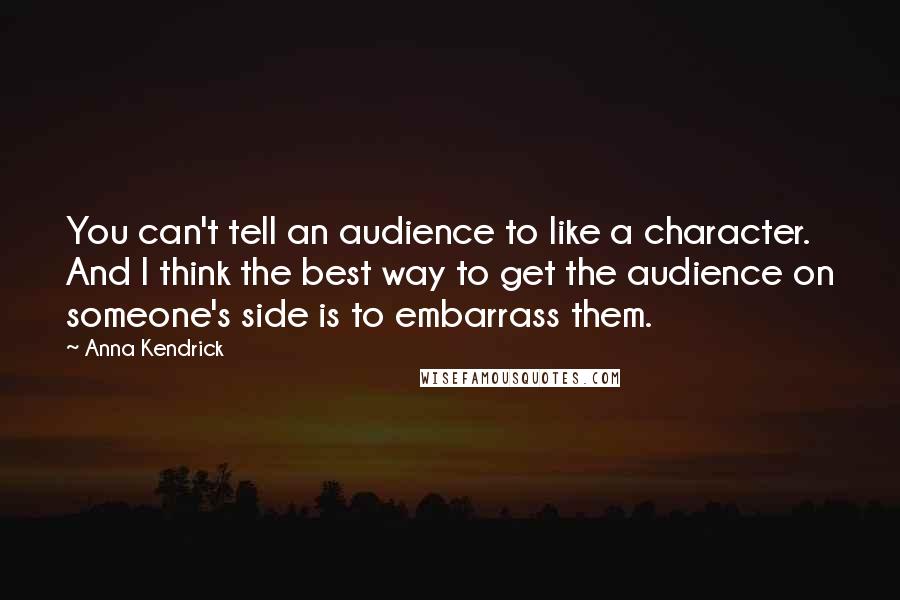 Anna Kendrick Quotes: You can't tell an audience to like a character. And I think the best way to get the audience on someone's side is to embarrass them.