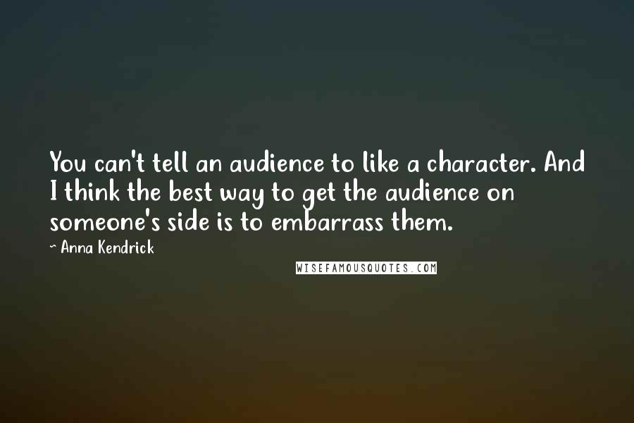 Anna Kendrick Quotes: You can't tell an audience to like a character. And I think the best way to get the audience on someone's side is to embarrass them.