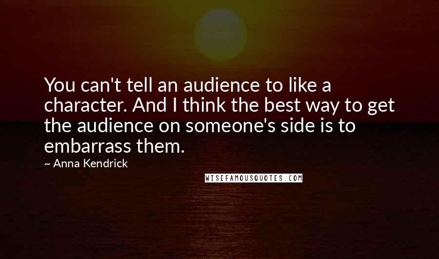 Anna Kendrick Quotes: You can't tell an audience to like a character. And I think the best way to get the audience on someone's side is to embarrass them.