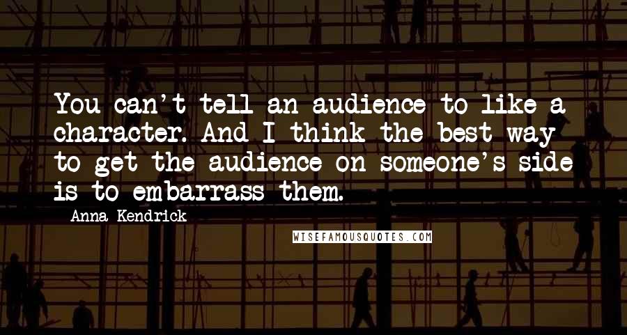 Anna Kendrick Quotes: You can't tell an audience to like a character. And I think the best way to get the audience on someone's side is to embarrass them.