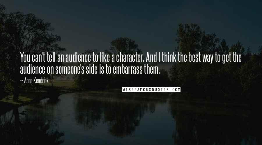 Anna Kendrick Quotes: You can't tell an audience to like a character. And I think the best way to get the audience on someone's side is to embarrass them.