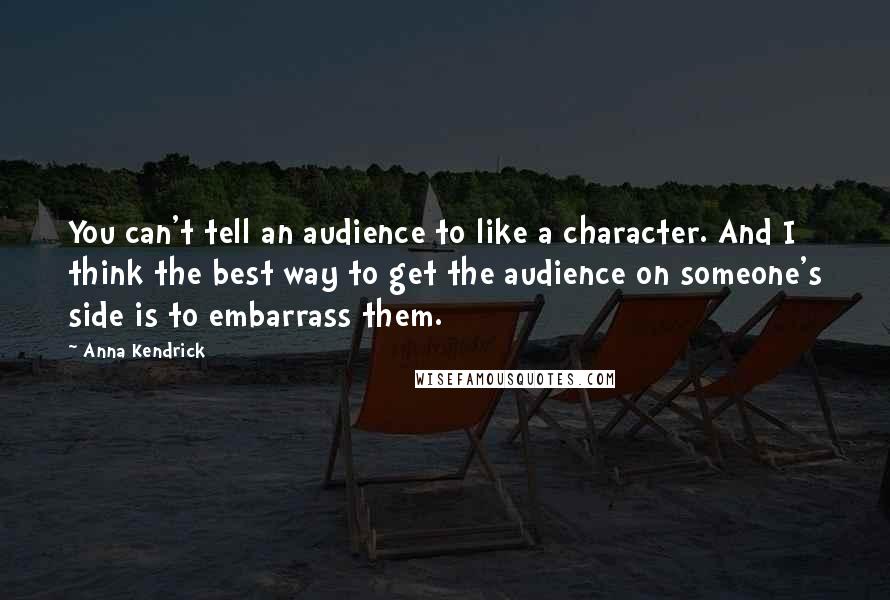 Anna Kendrick Quotes: You can't tell an audience to like a character. And I think the best way to get the audience on someone's side is to embarrass them.