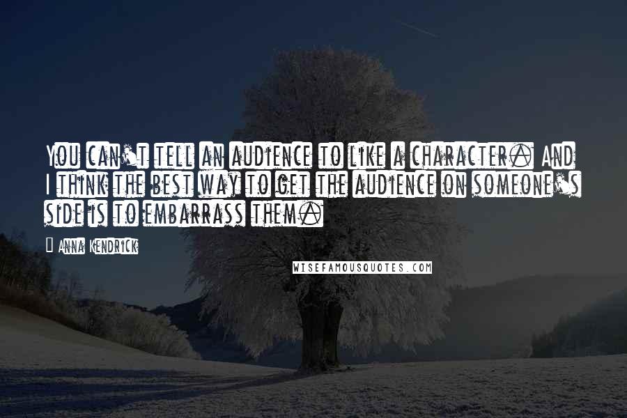 Anna Kendrick Quotes: You can't tell an audience to like a character. And I think the best way to get the audience on someone's side is to embarrass them.