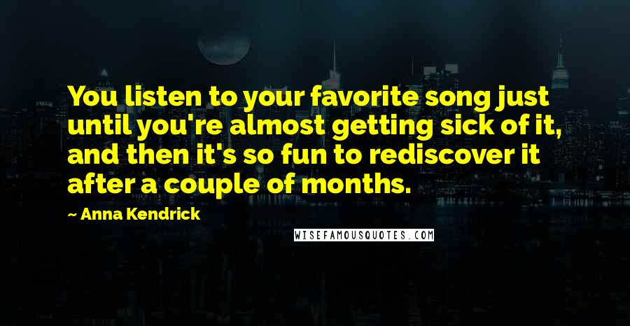 Anna Kendrick Quotes: You listen to your favorite song just until you're almost getting sick of it, and then it's so fun to rediscover it after a couple of months.