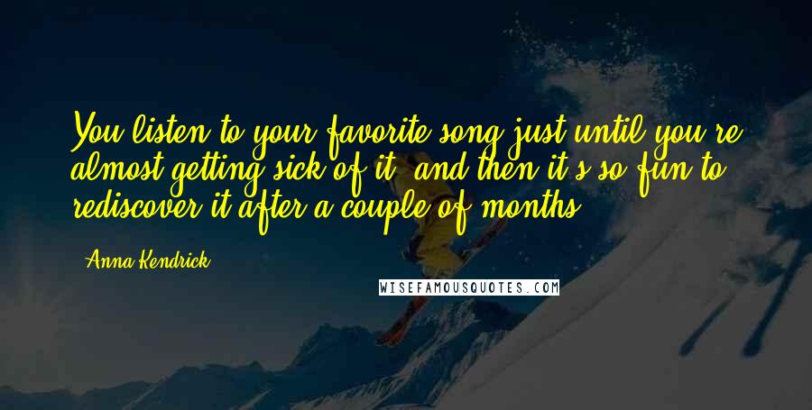 Anna Kendrick Quotes: You listen to your favorite song just until you're almost getting sick of it, and then it's so fun to rediscover it after a couple of months.