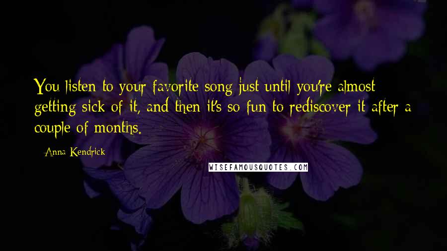 Anna Kendrick Quotes: You listen to your favorite song just until you're almost getting sick of it, and then it's so fun to rediscover it after a couple of months.