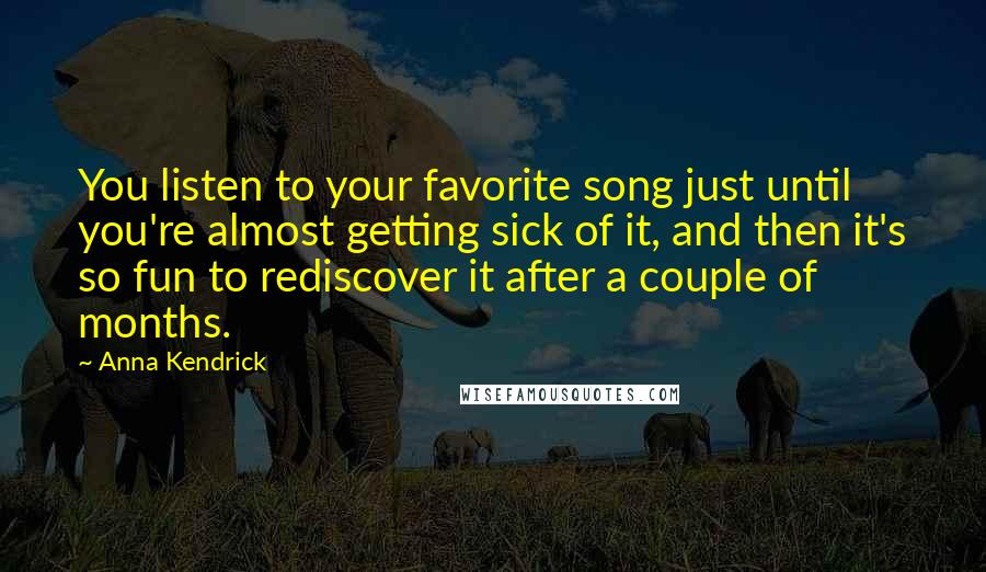 Anna Kendrick Quotes: You listen to your favorite song just until you're almost getting sick of it, and then it's so fun to rediscover it after a couple of months.