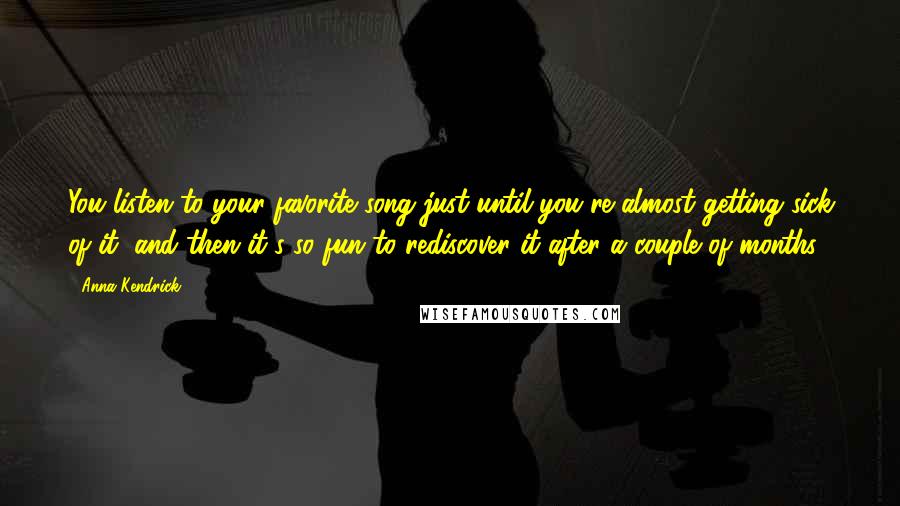 Anna Kendrick Quotes: You listen to your favorite song just until you're almost getting sick of it, and then it's so fun to rediscover it after a couple of months.