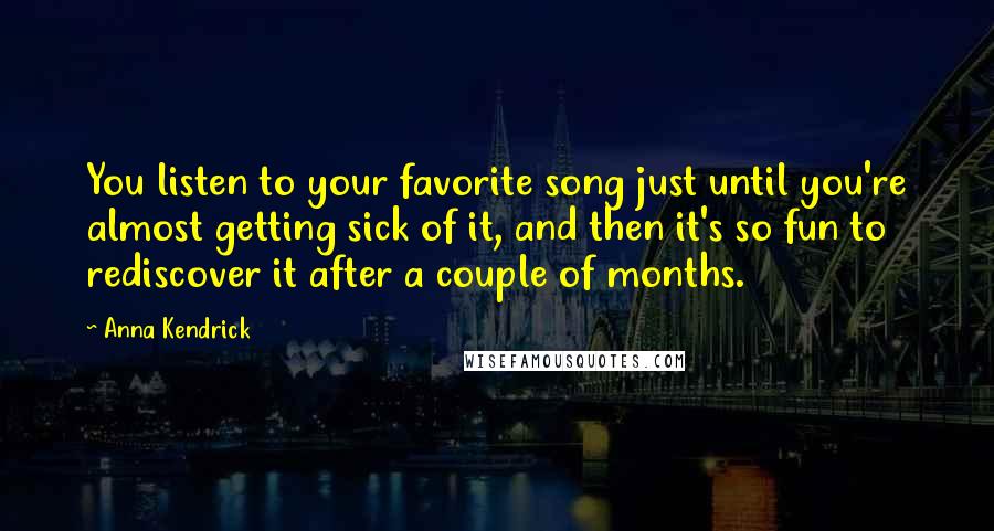 Anna Kendrick Quotes: You listen to your favorite song just until you're almost getting sick of it, and then it's so fun to rediscover it after a couple of months.