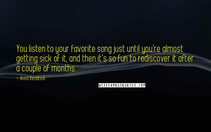 Anna Kendrick Quotes: You listen to your favorite song just until you're almost getting sick of it, and then it's so fun to rediscover it after a couple of months.