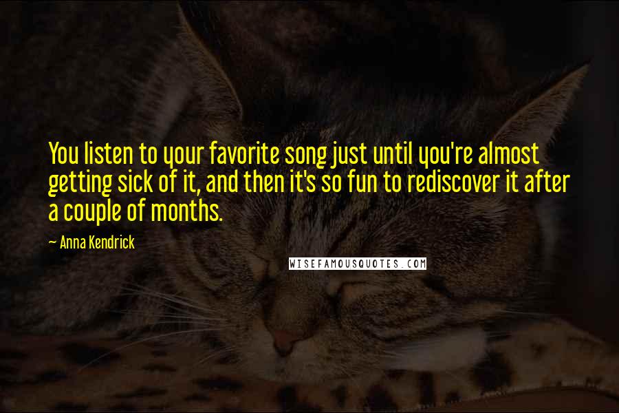 Anna Kendrick Quotes: You listen to your favorite song just until you're almost getting sick of it, and then it's so fun to rediscover it after a couple of months.