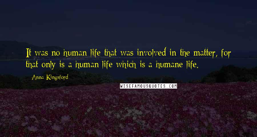 Anna Kingsford Quotes: It was no human life that was involved in the matter, for that only is a human life which is a humane life.