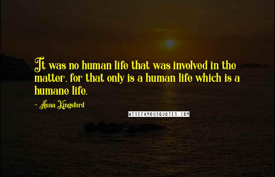 Anna Kingsford Quotes: It was no human life that was involved in the matter, for that only is a human life which is a humane life.