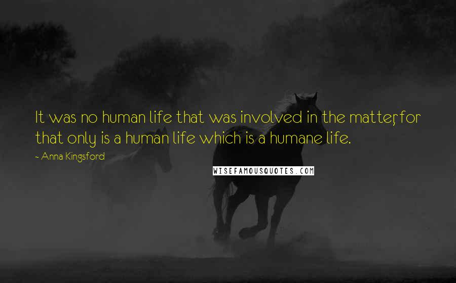 Anna Kingsford Quotes: It was no human life that was involved in the matter, for that only is a human life which is a humane life.