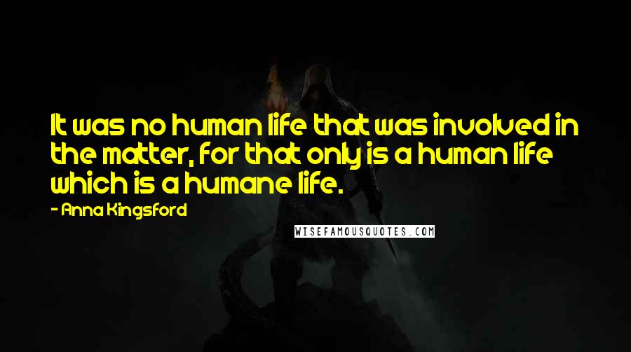 Anna Kingsford Quotes: It was no human life that was involved in the matter, for that only is a human life which is a humane life.