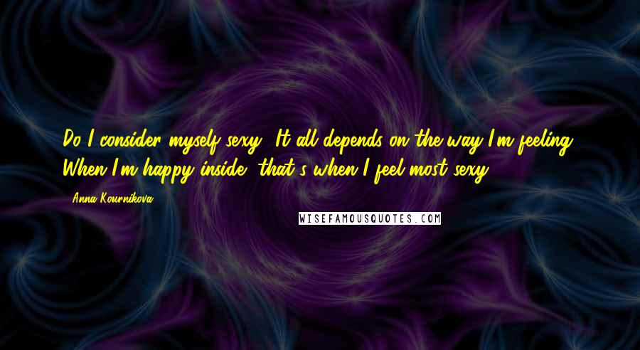 Anna Kournikova Quotes: Do I consider myself sexy? It all depends on the way I'm feeling. When I'm happy inside, that's when I feel most sexy.