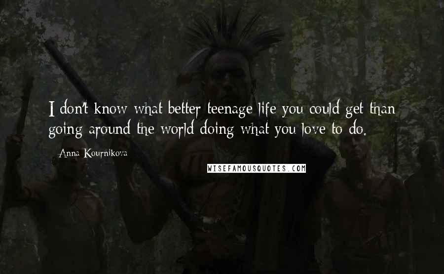 Anna Kournikova Quotes: I don't know what better teenage life you could get than going around the world doing what you love to do.