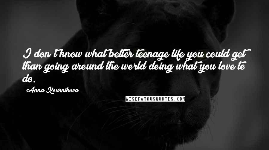 Anna Kournikova Quotes: I don't know what better teenage life you could get than going around the world doing what you love to do.
