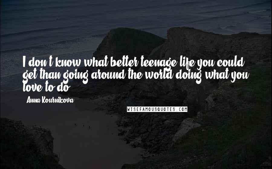 Anna Kournikova Quotes: I don't know what better teenage life you could get than going around the world doing what you love to do.