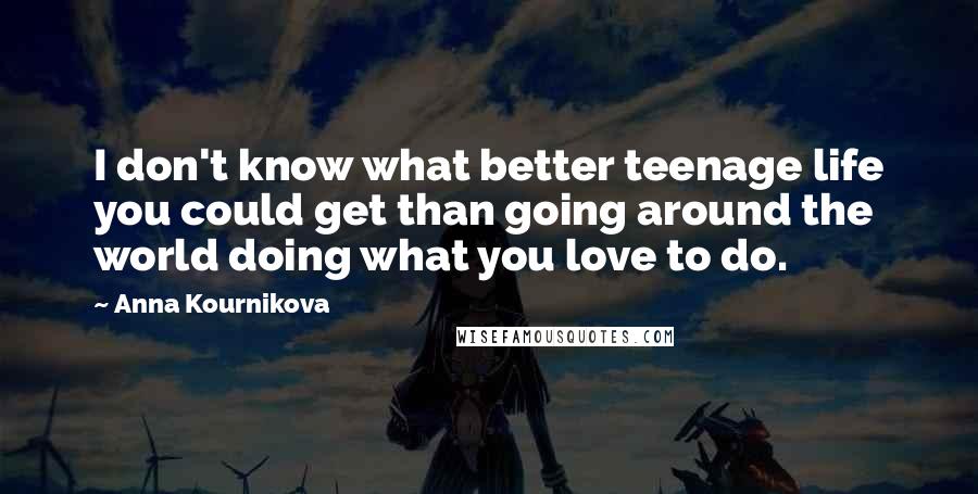 Anna Kournikova Quotes: I don't know what better teenage life you could get than going around the world doing what you love to do.