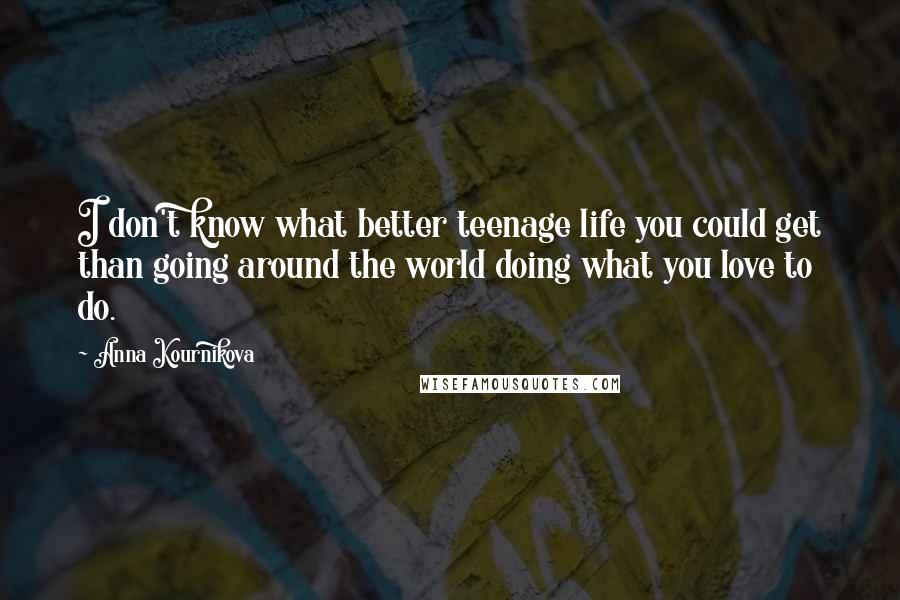 Anna Kournikova Quotes: I don't know what better teenage life you could get than going around the world doing what you love to do.